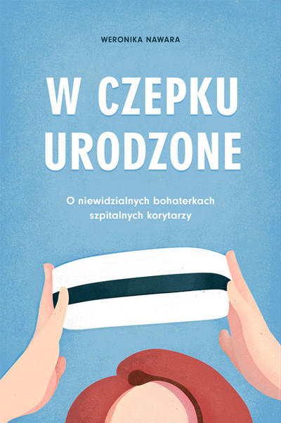 W czepku urodzone.. O niewidzialnych bohaterkach szpitalnych korytarzy 